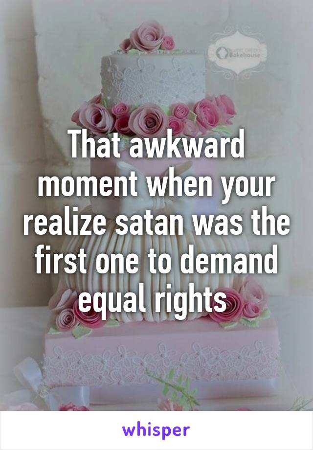 That awkward moment when your realize satan was the first one to demand equal rights 