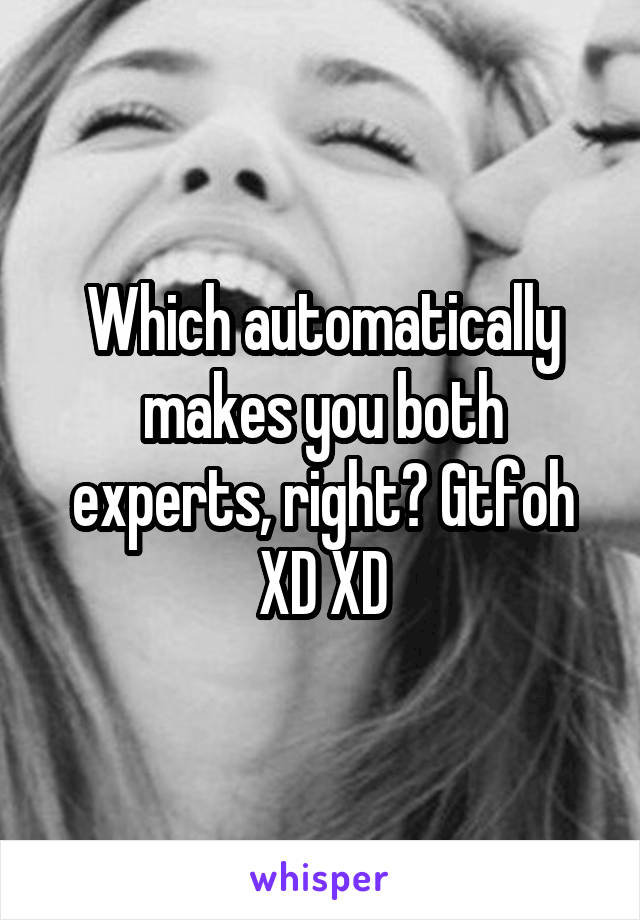 Which automatically makes you both experts, right? Gtfoh XD XD