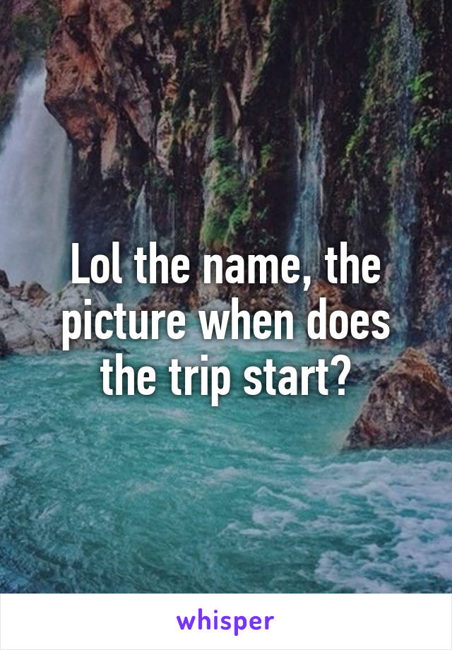 Lol the name, the picture when does the trip start?