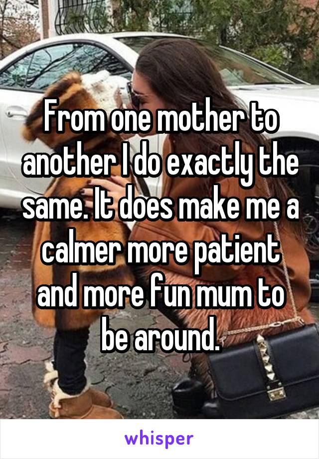 From one mother to another I do exactly the same. It does make me a calmer more patient and more fun mum to be around.