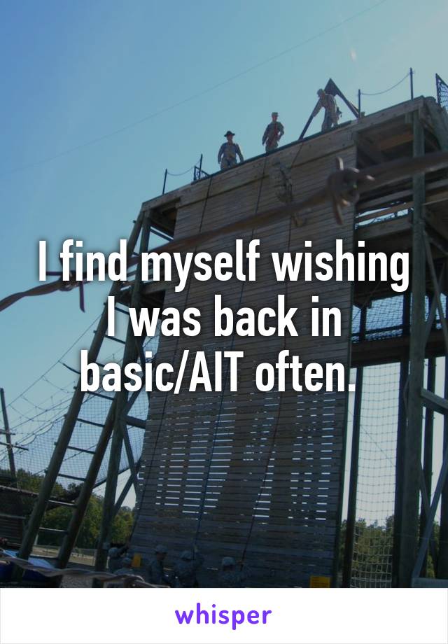 I find myself wishing I was back in basic/AIT often. 