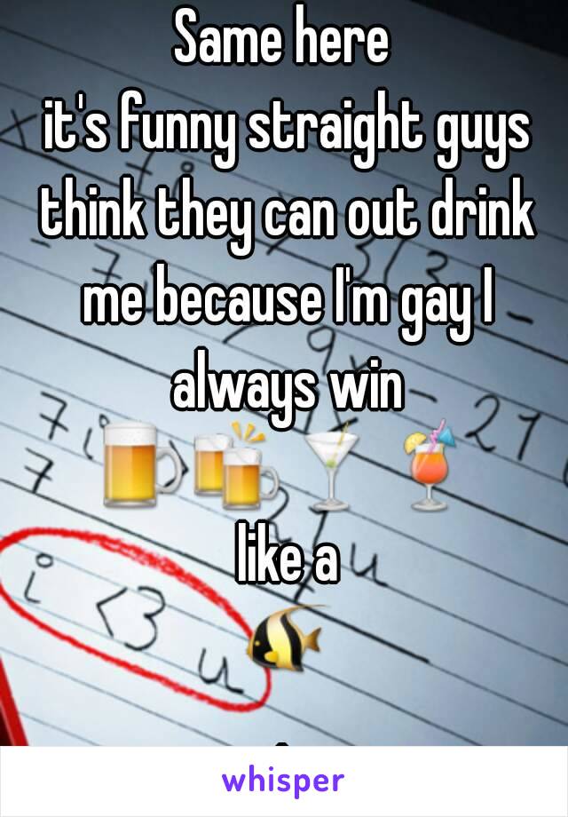Same here
 it's funny straight guys think they can out drink me because I'm gay I always win
🍺🍻🍸🍹 like a 🐠.