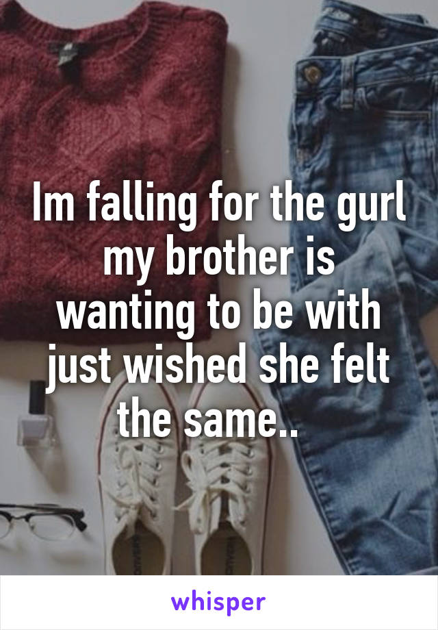 Im falling for the gurl my brother is wanting to be with just wished she felt the same..  