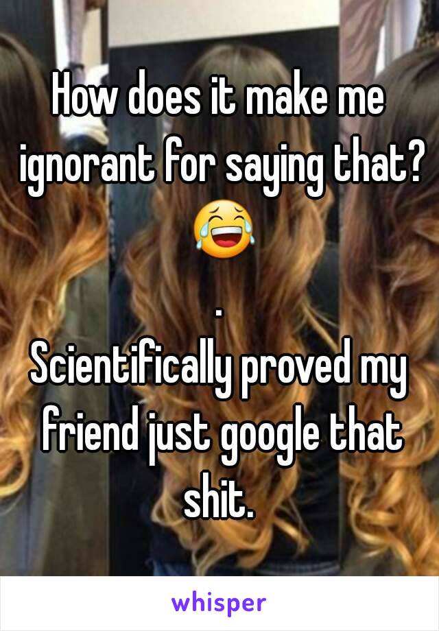 How does it make me ignorant for saying that? 😂.
Scientifically proved my friend just google that shit. 