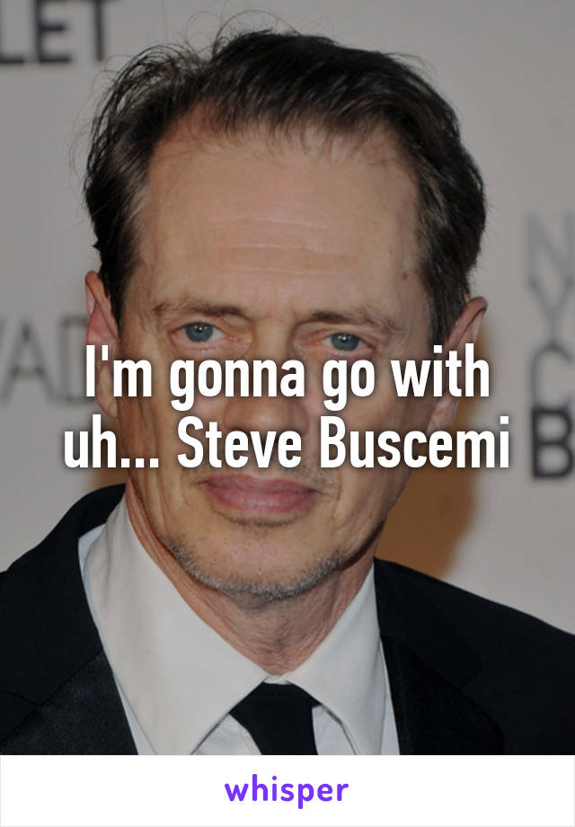 I'm gonna go with uh... Steve Buscemi