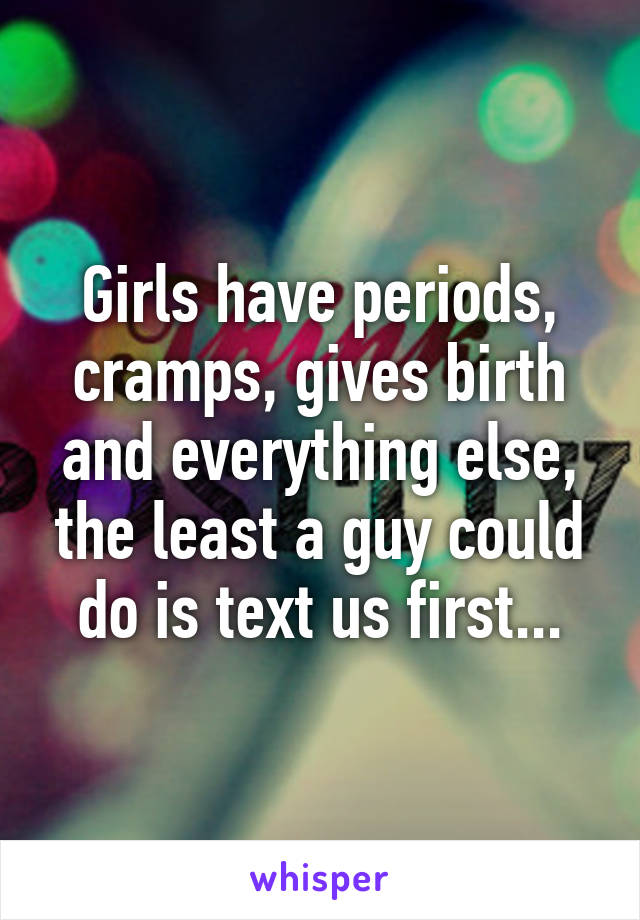 Girls have periods, cramps, gives birth and everything else, the least a guy could do is text us first...