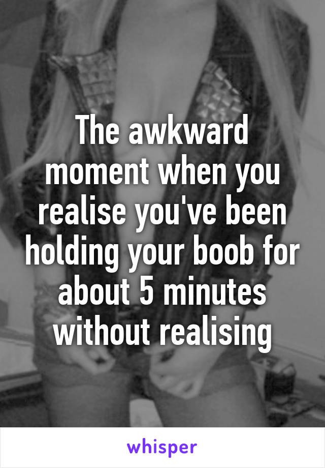 The awkward moment when you realise you've been holding your boob for about 5 minutes without realising