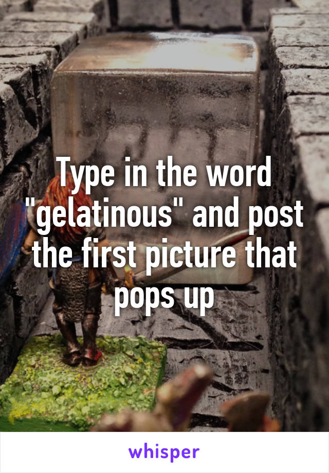 Type in the word "gelatinous" and post the first picture that pops up