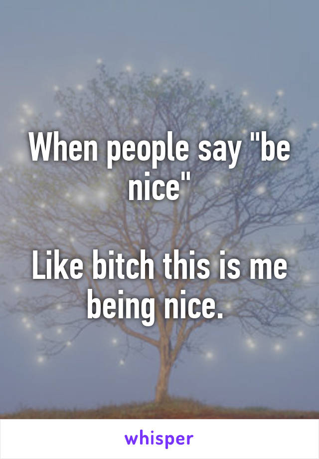 When people say "be nice"

Like bitch this is me being nice. 