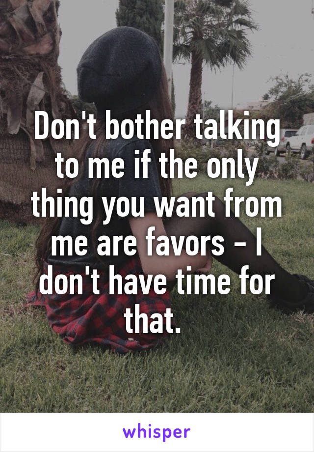 Don't bother talking to me if the only thing you want from me are favors - I don't have time for that. 