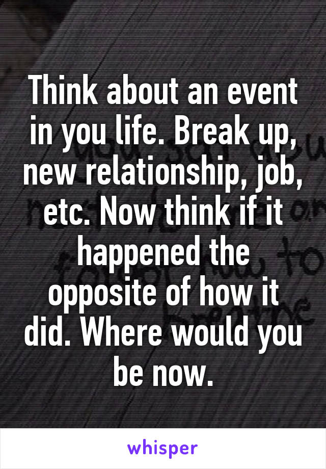 Think about an event in you life. Break up, new relationship, job, etc. Now think if it happened the opposite of how it did. Where would you be now.