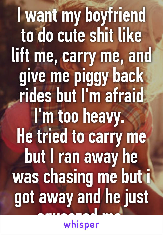 I want my boyfriend to do cute shit like lift me, carry me, and give me piggy back rides but I'm afraid I'm too heavy. 
He tried to carry me but I ran away he was chasing me but i got away and he just squeezed me 