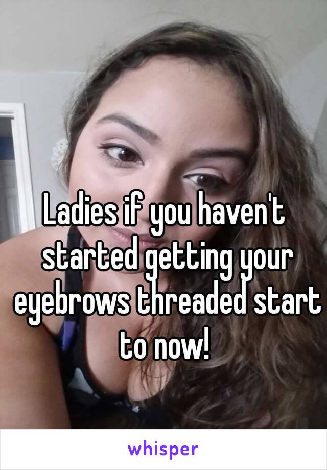 Ladies if you haven't started getting your eyebrows threaded start to now! 