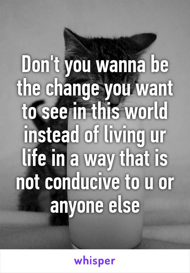 Don't you wanna be the change you want to see in this world instead of living ur life in a way that is not conducive to u or anyone else
