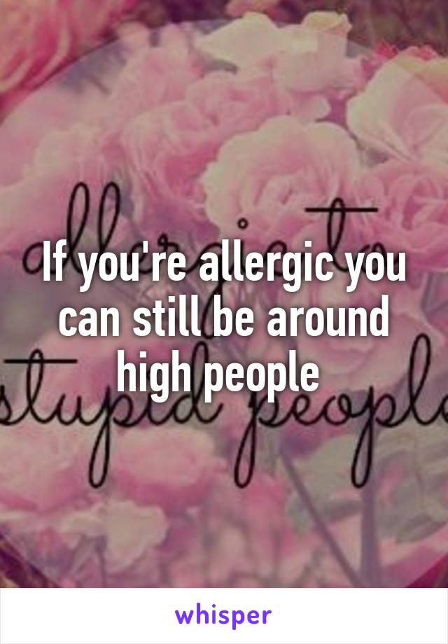 If you're allergic you can still be around high people 