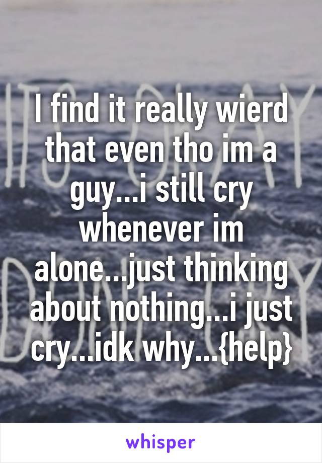 I find it really wierd that even tho im a guy...i still cry whenever im alone...just thinking about nothing...i just cry...idk why...{help}