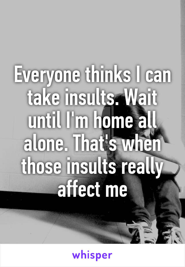 Everyone thinks I can take insults. Wait until I'm home all alone. That's when those insults really affect me