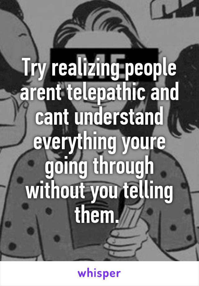 Try realizing people arent telepathic and cant understand everything youre going through without you telling them. 