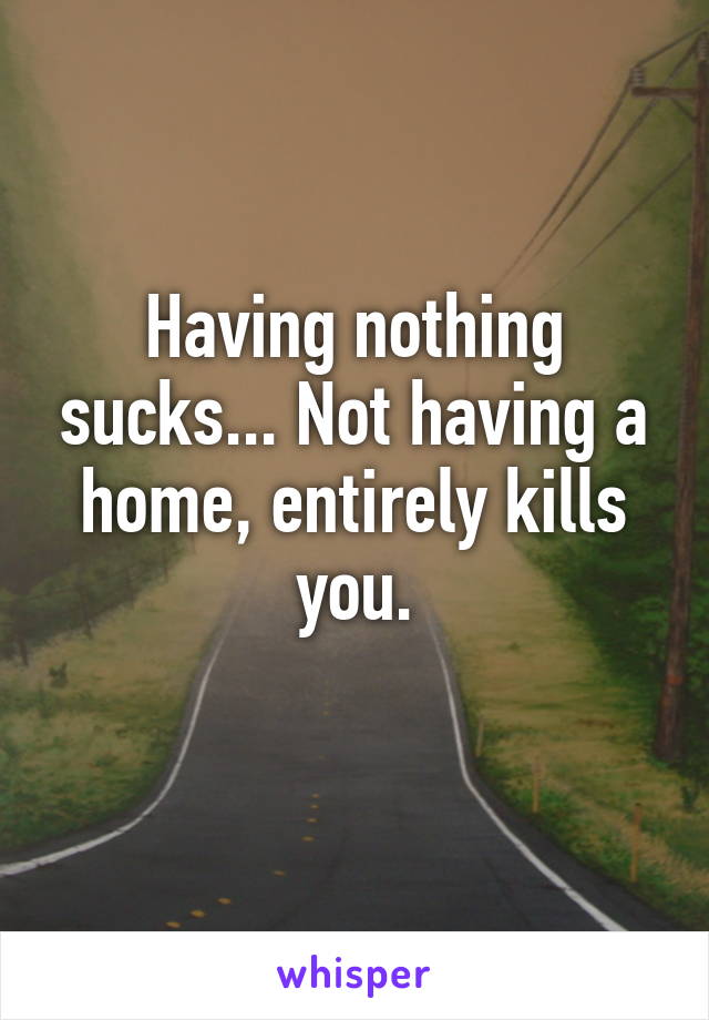 Having nothing sucks... Not having a home, entirely kills you.
