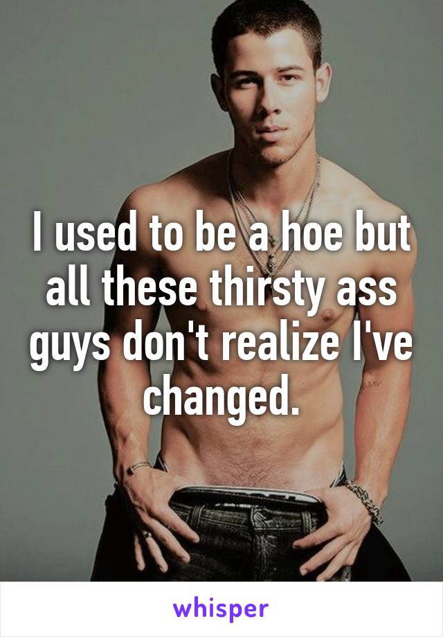 I used to be a hoe but all these thirsty ass guys don't realize I've changed.