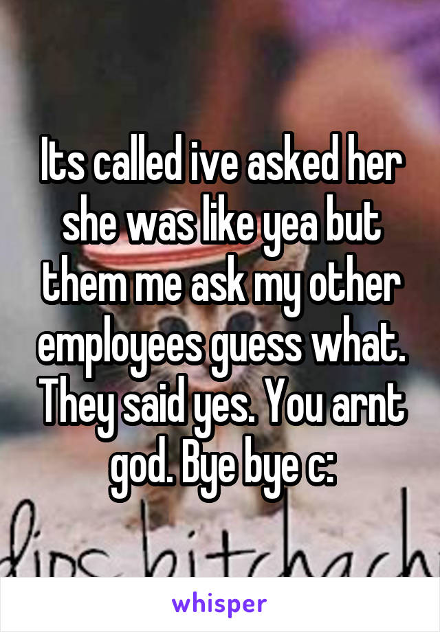 Its called ive asked her she was like yea but them me ask my other employees guess what. They said yes. You arnt god. Bye bye c: