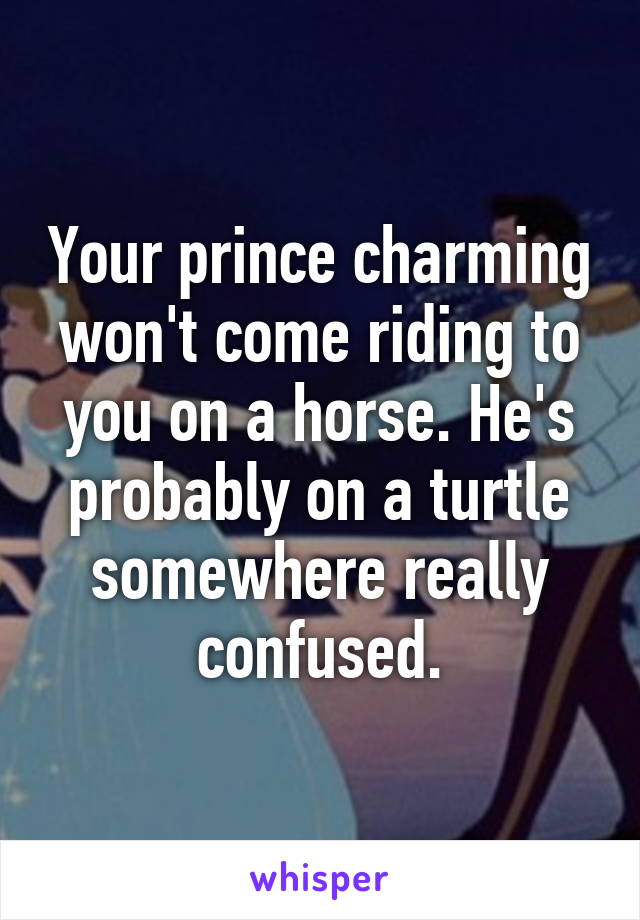 Your prince charming won't come riding to you on a horse. He's probably on a turtle somewhere really confused.