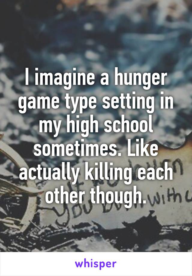 I imagine a hunger game type setting in my high school sometimes. Like actually killing each other though.