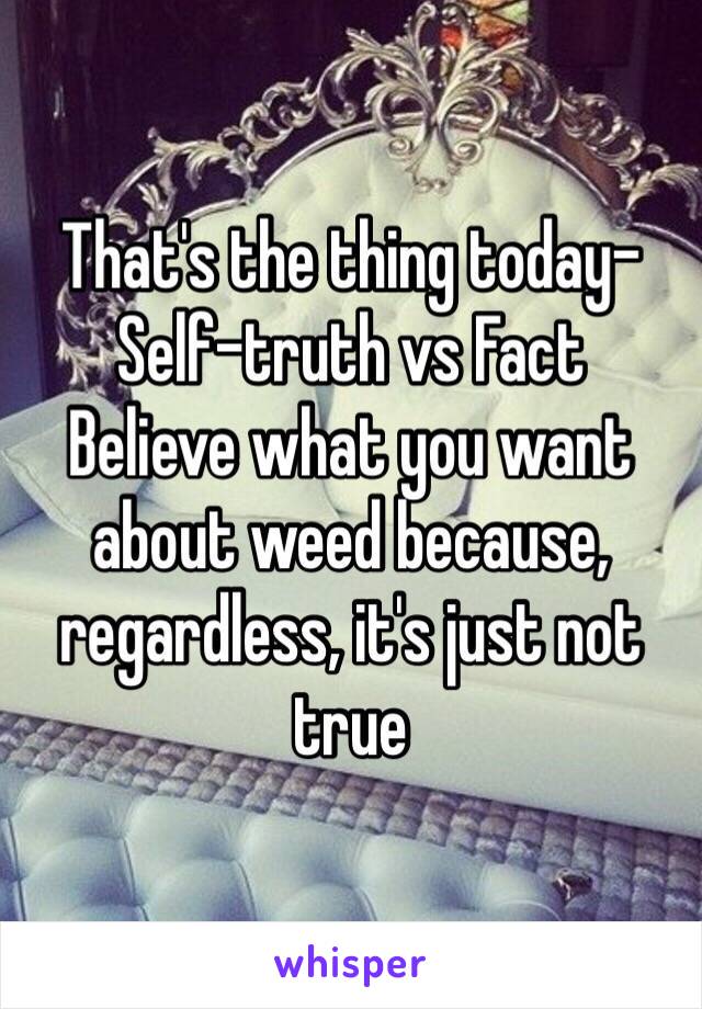 That's the thing today-
Self-truth vs Fact
Believe what you want about weed because, regardless, it's just not true