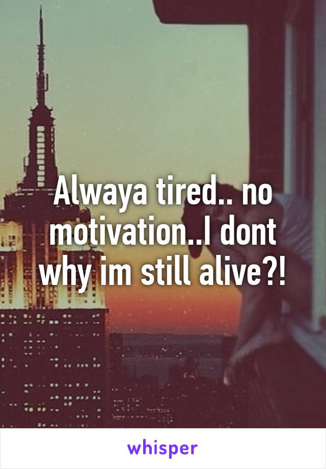 Alwaya tired.. no motivation..I dont why im still alive?!