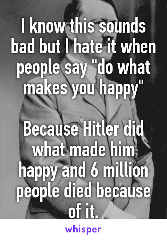 I know this sounds bad but I hate it when people say "do what makes you happy"

Because Hitler did what made him happy and 6 million people died because of it.