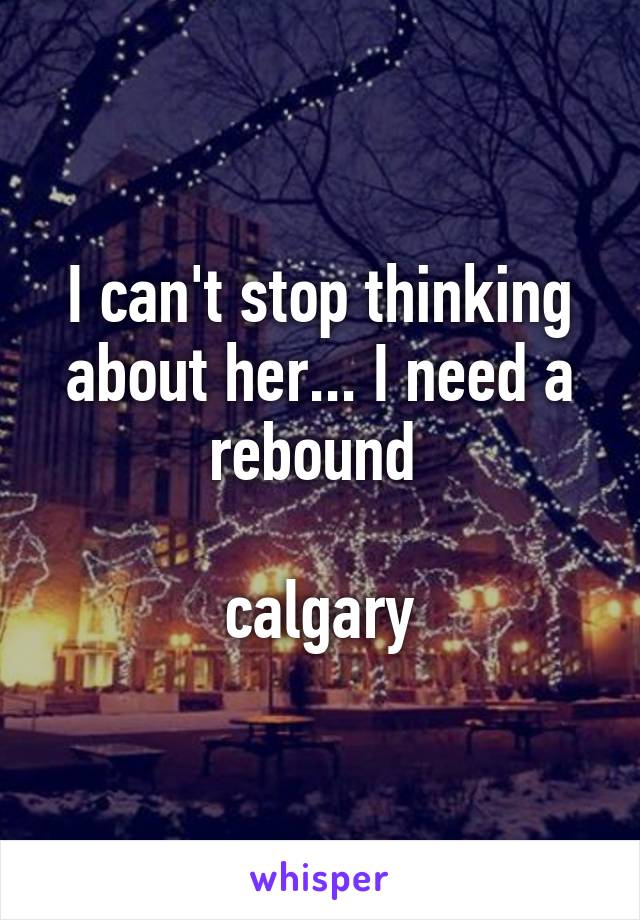 I can't stop thinking about her... I need a rebound 

calgary