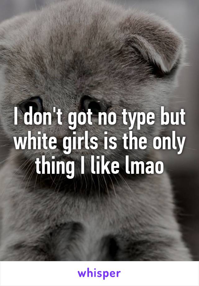 I don't got no type but white girls is the only thing I like lmao