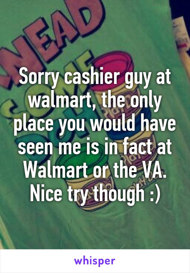 Sorry cashier guy at walmart, the only place you would have seen me is in fact at Walmart or the VA. Nice try though :)