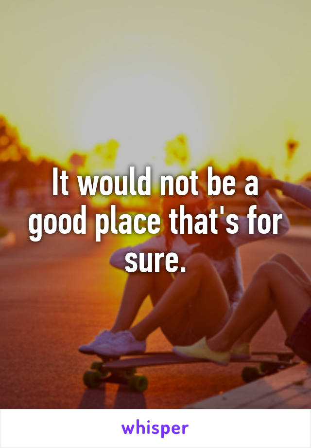 It would not be a good place that's for sure.