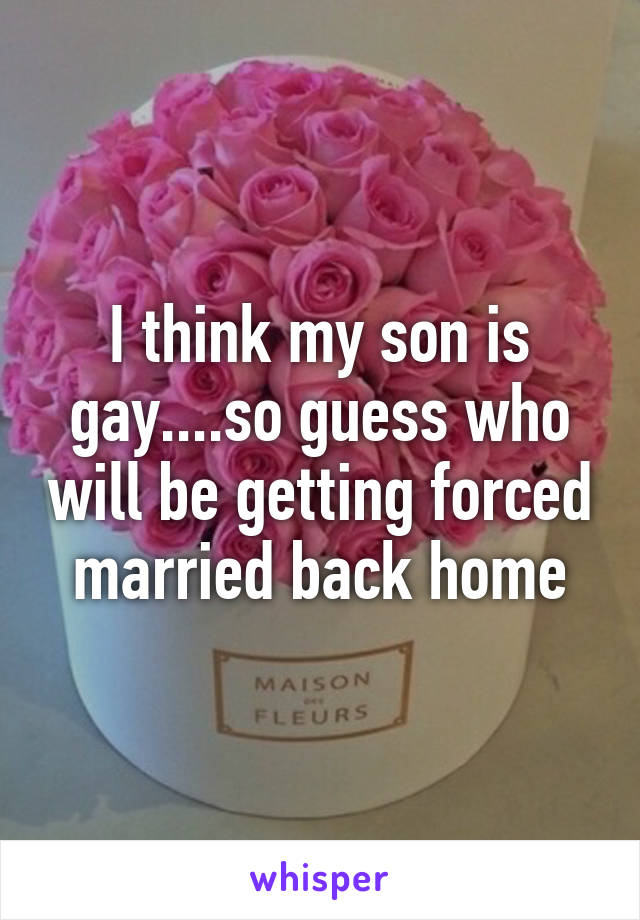 I think my son is gay....so guess who will be getting forced married back home