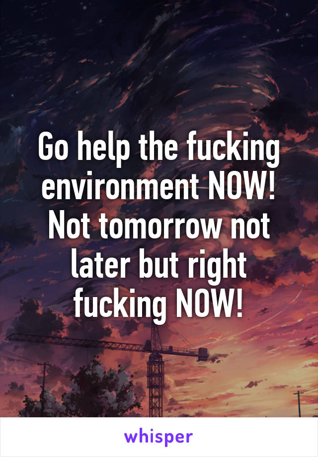 Go help the fucking environment NOW! Not tomorrow not later but right fucking NOW!