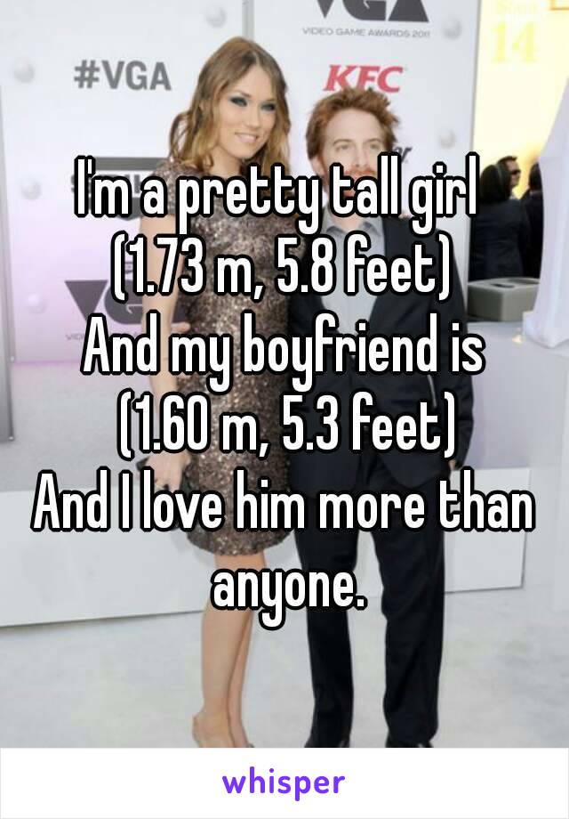 I'm a pretty tall girl 
(1.73 m, 5.8 feet)
And my boyfriend is
 (1.60 m, 5.3 feet)
And I love him more than anyone.
