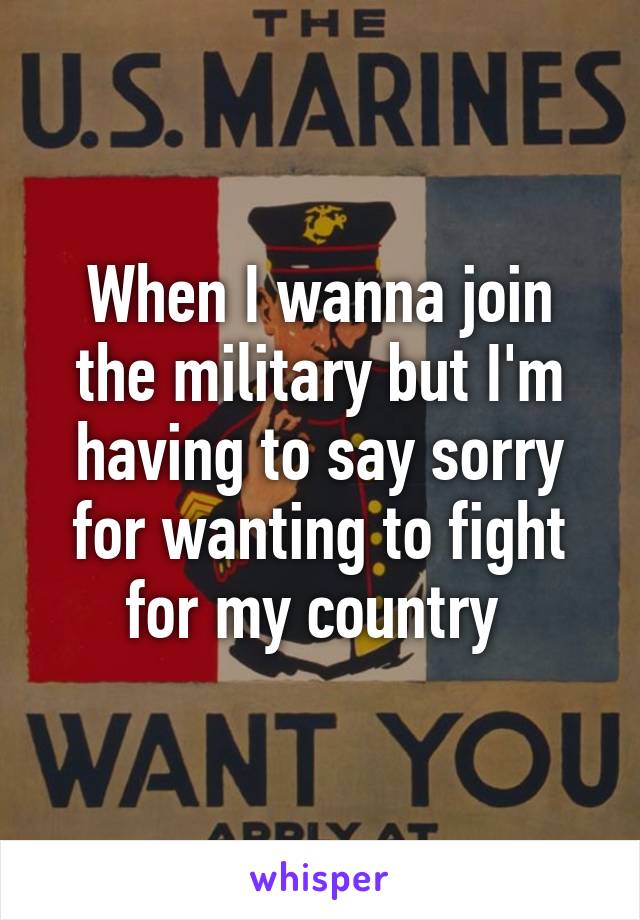 When I wanna join the military but I'm having to say sorry for wanting to fight for my country 