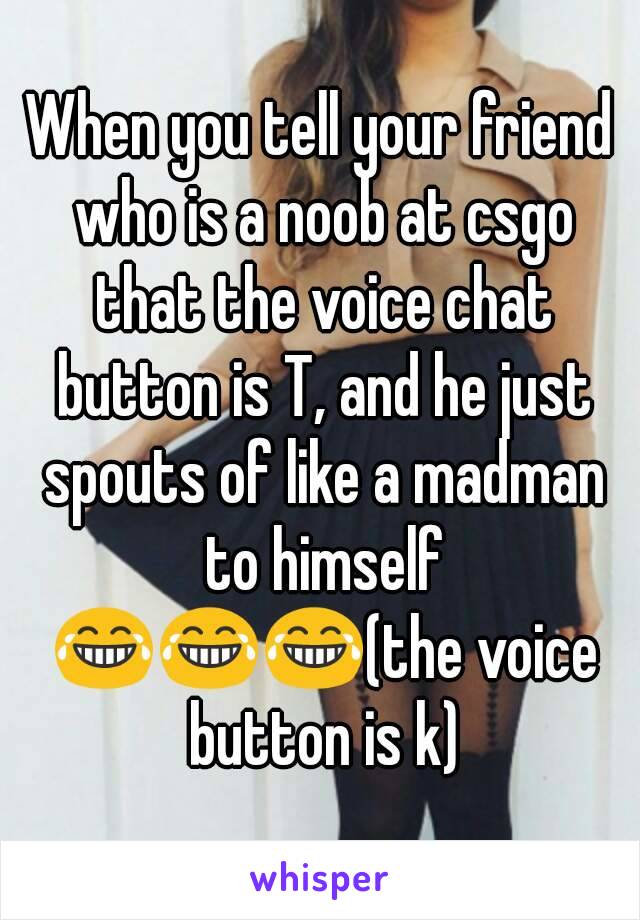 When you tell your friend who is a noob at csgo that the voice chat button is T, and he just spouts of like a madman to himself 😂😂😂(the voice button is k)