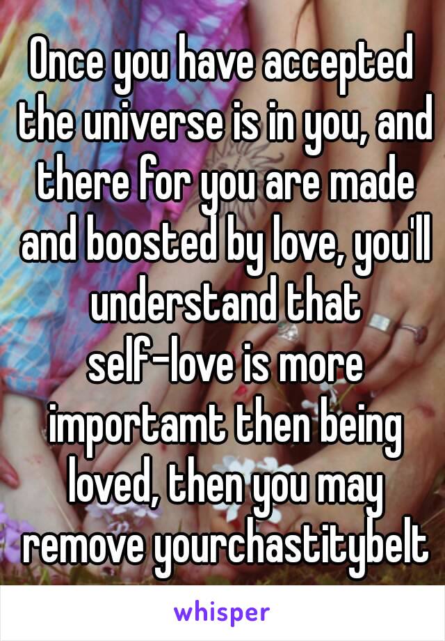 Once you have accepted the universe is in you, and there for you are made and boosted by love, you'll understand that self-love is more importamt then being loved, then you may remove yourchastitybelt