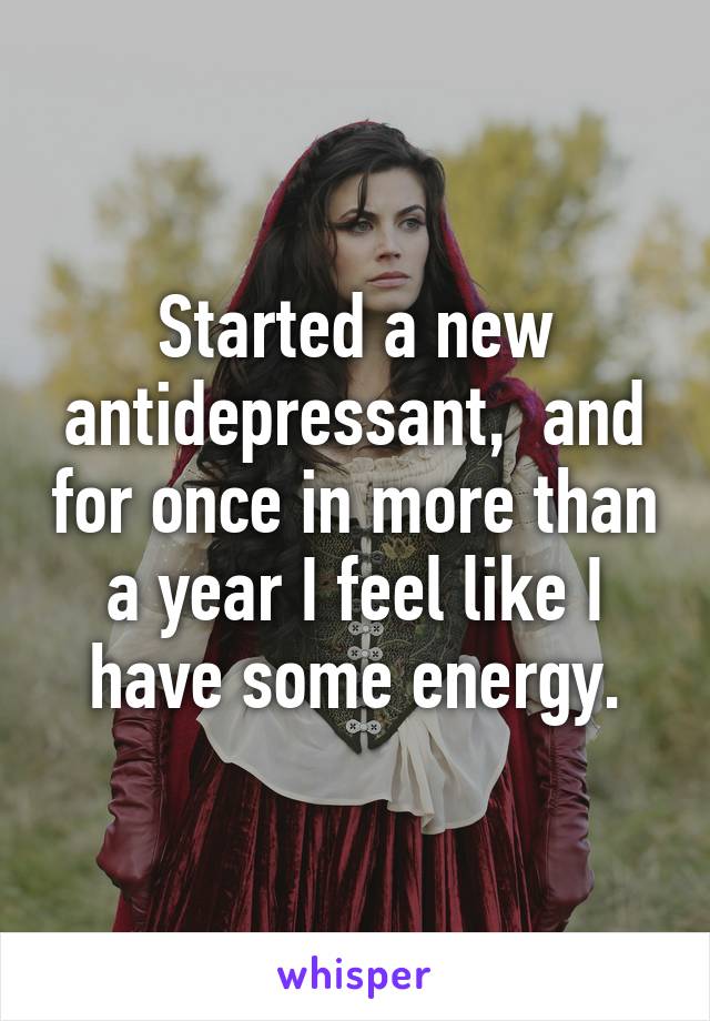 Started a new antidepressant,  and for once in more than a year I feel like I have some energy.