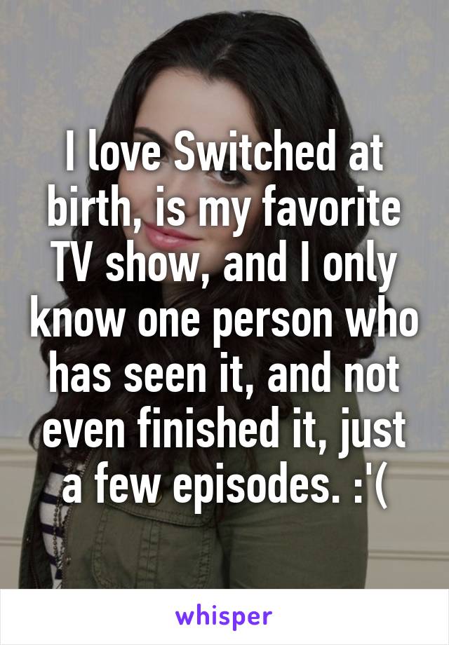 I love Switched at birth, is my favorite TV show, and I only know one person who has seen it, and not even finished it, just a few episodes. :'(