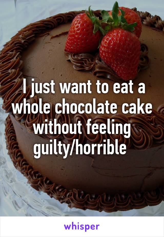  I just want to eat a whole chocolate cake without feeling guilty/horrible 