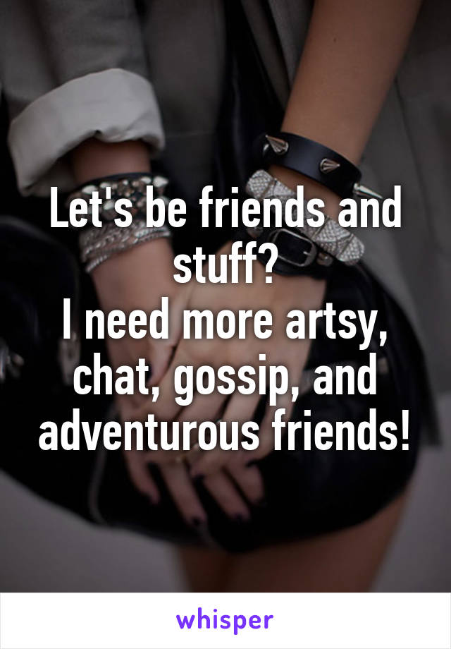 Let's be friends and stuff?
I need more artsy, chat, gossip, and adventurous friends!