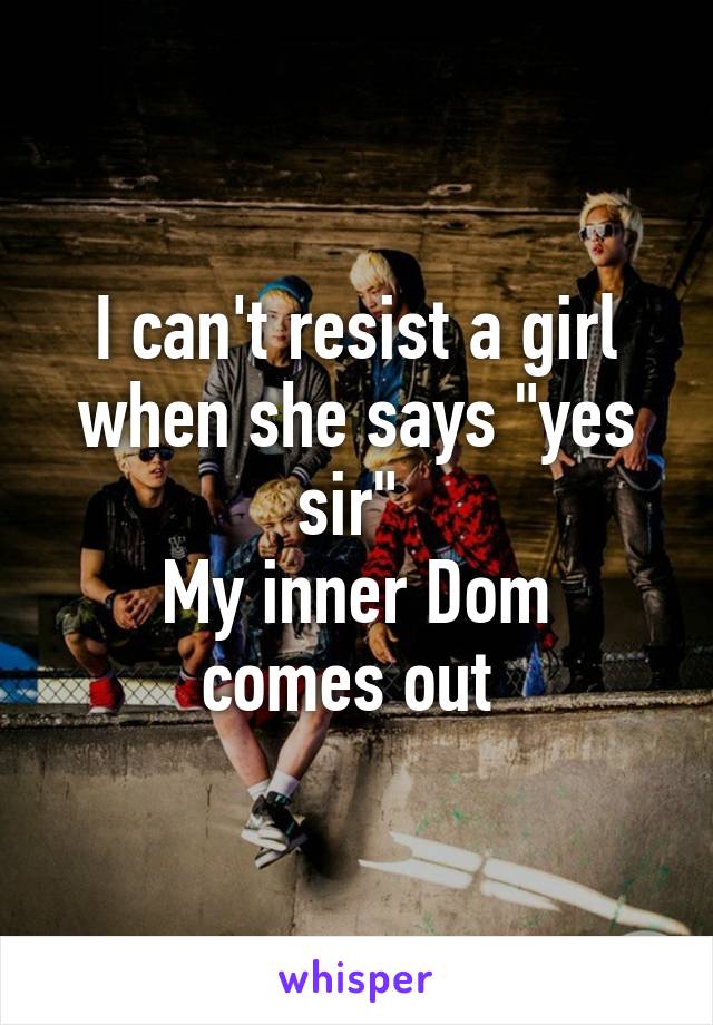 I can't resist a girl when she says "yes sir" 
My inner Dom comes out 