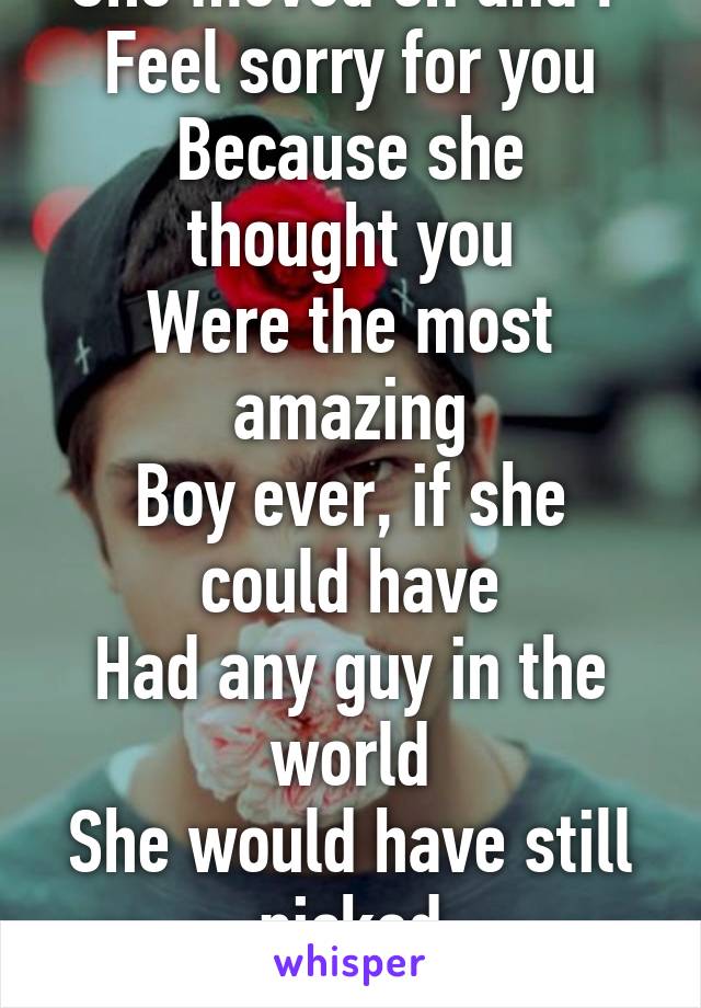 She moved on and I 
Feel sorry for you
Because she thought you
Were the most amazing
Boy ever, if she could have
Had any guy in the world
She would have still picked
You