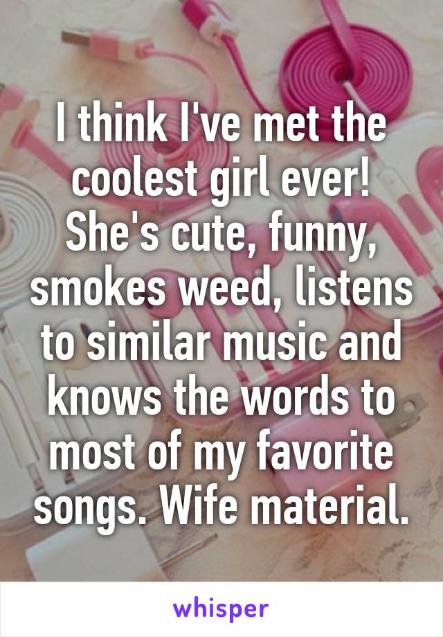 I think I've met the coolest girl ever! She's cute, funny, smokes weed, listens to similar music and knows the words to most of my favorite songs. Wife material.