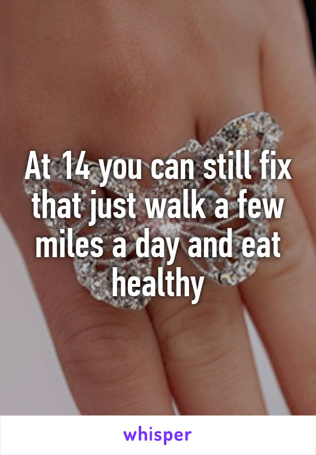 At 14 you can still fix that just walk a few miles a day and eat healthy