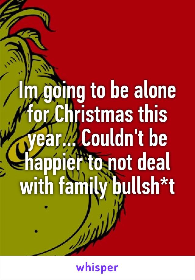 Im going to be alone for Christmas this year... Couldn't be happier to not deal with family bullsh*t