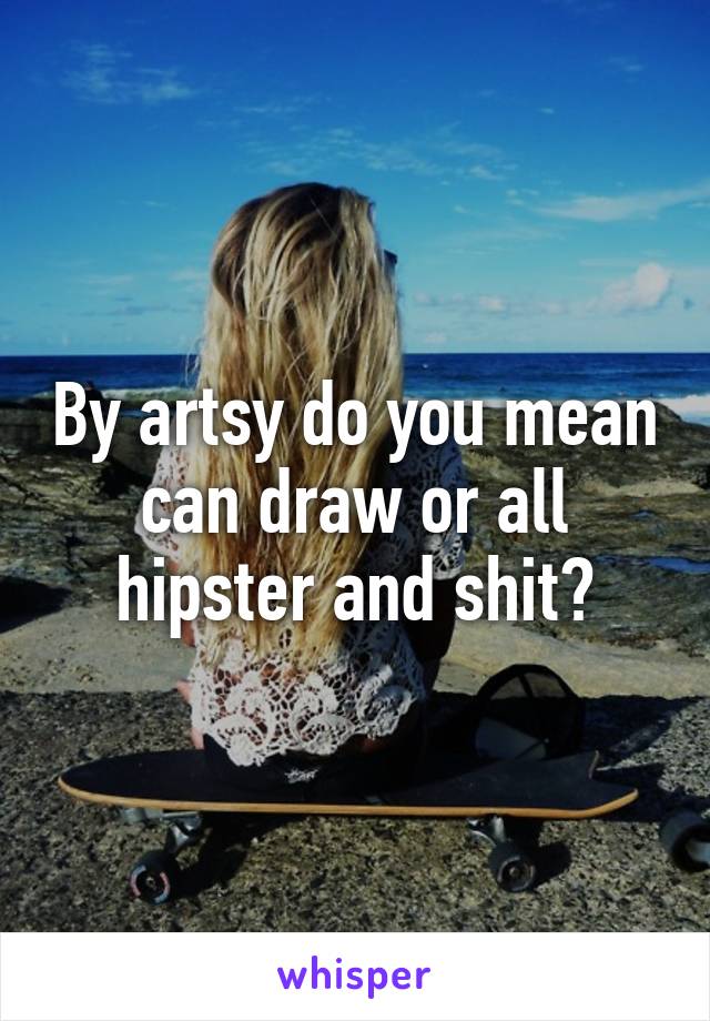 By artsy do you mean can draw or all hipster and shit?
